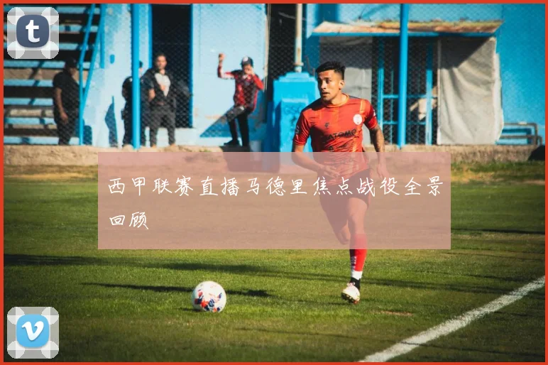 西甲联赛直播马德里焦点战役全景回顾