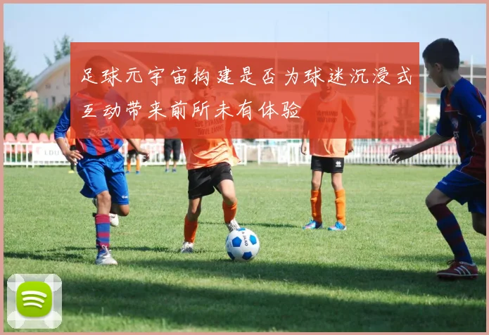 足球元宇宙构建是否为球迷沉浸式互动带来前所未有体验